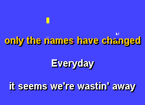 only the names have chai'nged

Everyday

it seems we're wastin' away