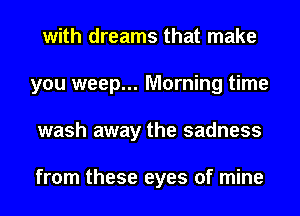 with dreams that make
you weep... Morning time
wash away the sadness

from these eyes of mine