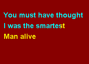 You must have thought
I was the smartest

Man alive