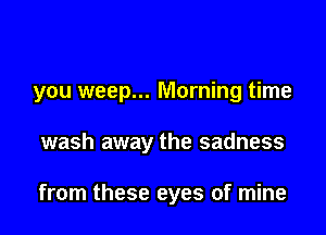 you weep... Morning time

wash away the sadness

from these eyes of mine