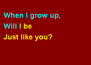 When I grow up,
Will I be

Just like you?