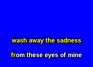 wash away the sadness

from these eyes of mine