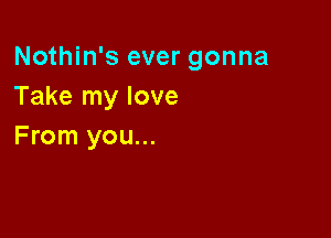 Nothin's ever gonna
Take my love

From you...