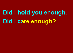 Did I hold you enough,
Did I care enough?