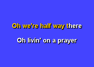 Oh we're half way there

Oh livin' on a prayer