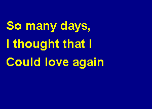 So many days,
I thought that I

Could love again