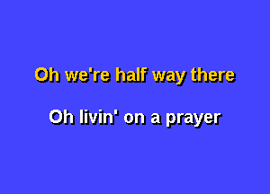 Oh we're half way there

Oh livin' on a prayer