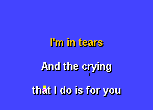 I'm in tears

And the crying

that I do is for you