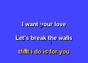 I want wour love

Let's break the walls

that I do is for you
