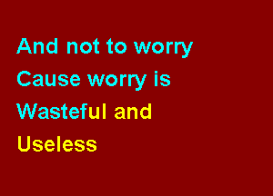 And not to worry
Cause worry is

Wasteful and
Useless