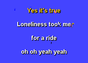 Yes it's true
Loneliness took map

for a ride

oh oh yeah yeah