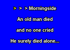 n, r3 Morningside
An old man died

and no one cried

He surely died alone...