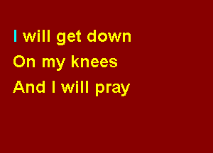 I will get down
On my knees

And I will pray