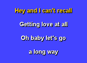 Hey and I can't recall

Getting love at all

Oh baby let's go

a long way