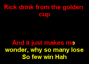 Rick drink from the golden
cup

And it just makes me
wonder, why so many lose
80 few win Hah