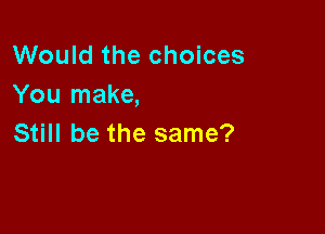 Would the choices
You make,

Still be the same?