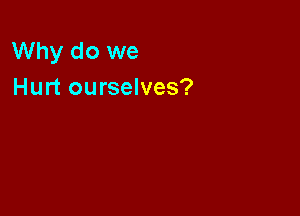 Why do we
Hurt ourselves?
