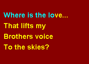 Where is the love...
That lifts my

Brothers voice
To the skies?