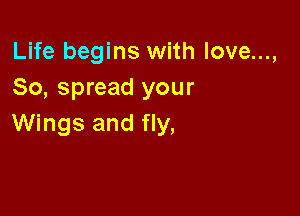 Life begins with love...,
So, spread your

Wings and fly,