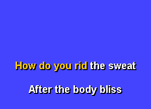 How do you rid the sweat

After the body bliss