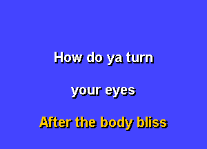 How do ya turn

your eyes

After the body bliss