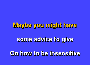 Maybe you might have

some advice to give

0n how to be insensitive