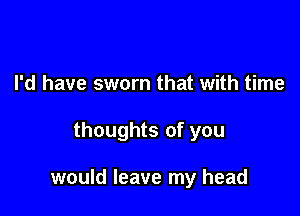 I'd have sworn that with time

thoughts of you

would leave my head