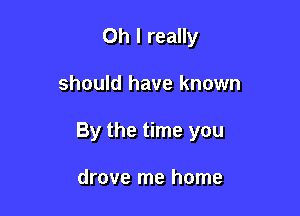 Oh I really

should have known

By the time you

drove me home