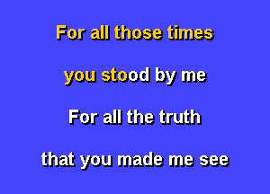 For all those times
you stood by me

For all the truth

that you made me see