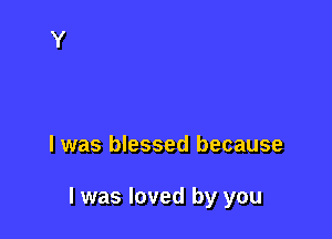 l was blessed because

I was loved by you