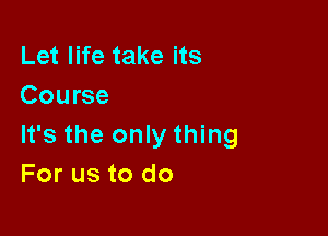 Let life take its
Course

It's the only thing
For us to do