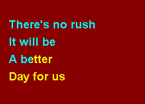 There's no rush
It will be

A better
Day for us