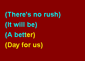 (There's no rush)
(It will be)

(A better)
(Day for us)