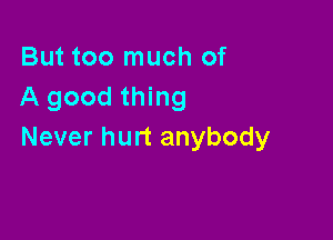 But too much of
A good thing

Never hurt anybody