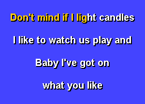 Don't mind if I light candles

I like to watch us play and

Baby I've got on

what you like