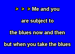 r) Me and you
are subject to

the blues now and then

but when you take the blues