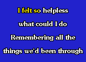 I felt so helpless
what could I do
Remembering all the

things we'd been through