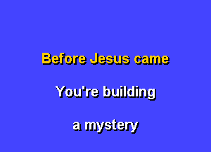 Before Jesus came

You're building

a mystery