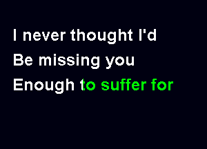 I never thought I'd
Be missing you

Enough to suffer for