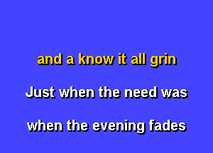 and a know it all grin

Just when the need was

when the evening fades