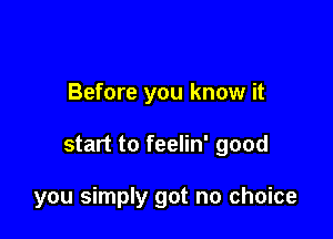 Before you know it

start to feelin' good

you simply got no choice