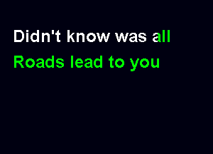 Didn't know was all
Roads lead to you