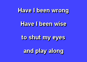 Have I been wrong

Have I been wise
to shut my eyes

and play along