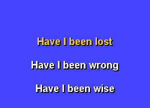 Have I been lost

Have I been wrong

Have I been wise