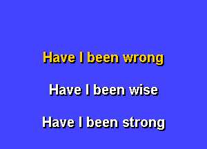 Have I been wrong

Have I been wise

Have I been strong