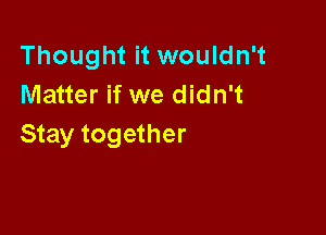 Thought it wouldn't
Matter if we didn't

Stay together