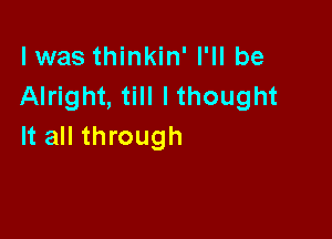 lwas thinkin' I'll be
Alright, till lthought

It all through