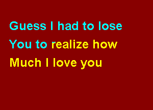 Guess I had to lose
You to realize how

Much I love you