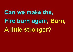 Can we make the,
Fire burn again, Burn,

A little stronger?