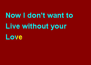 Now I don't want to
Live without your

Love